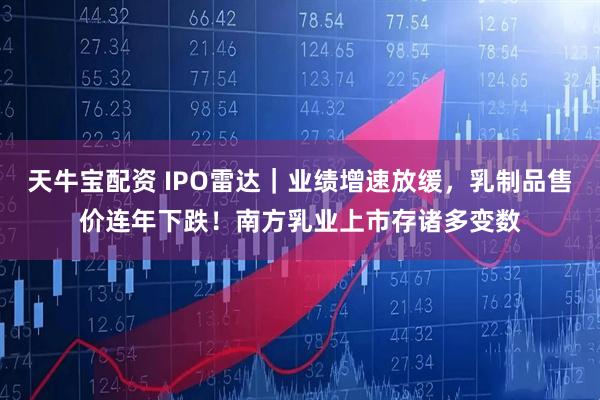 天牛宝配资 IPO雷达｜业绩增速放缓，乳制品售价连年下跌！南方乳业上市存诸多变数