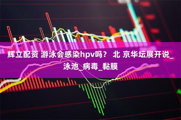 辉立配资 游泳会感染hpv吗？ 北 京华坛展开说_泳池_病毒_黏膜