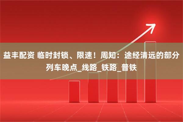 益丰配资 临时封锁、限速！周知：途经清远的部分列车晚点_线路_铁路_普铁