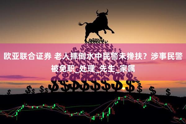 欧亚联合证券 老人摔倒水中民警未搀扶？涉事民警被免职_处理_先生_家属