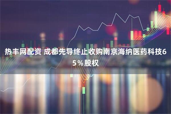 热丰网配资 成都先导终止收购南京海纳医药科技65％股权