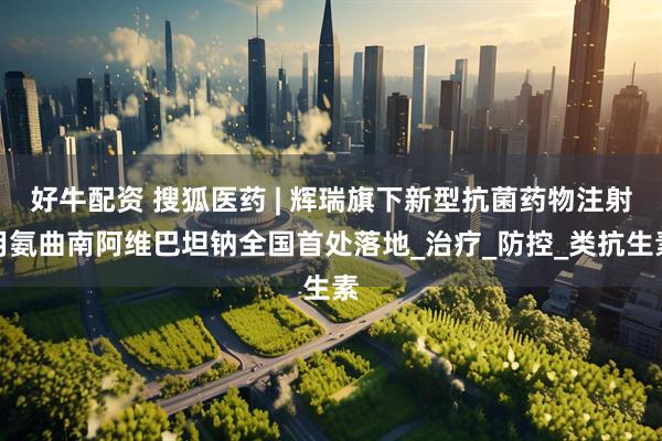 好牛配资 搜狐医药 | 辉瑞旗下新型抗菌药物注射用氨曲南阿维巴坦钠全国首处落地_治疗_防控_类抗生素