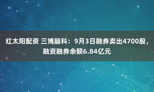 红太阳配资 三博脑科：9月3日融券卖出4700股，融资融券余额6.84亿元