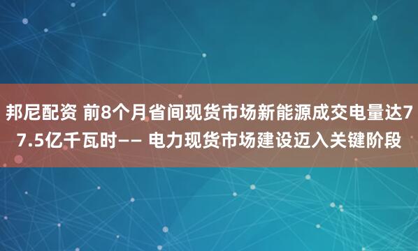 邦尼配资 前8个月省间现货市场新能源成交电量达77.5亿千瓦时—— 电力现货市场建设迈入关键阶段
