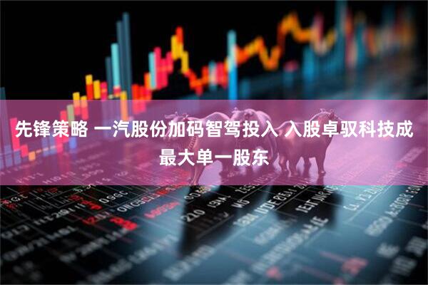 先锋策略 一汽股份加码智驾投入 入股卓驭科技成最大单一股东