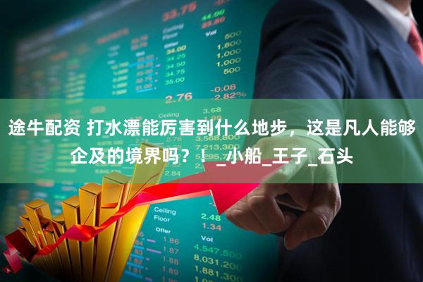 途牛配资 打水漂能厉害到什么地步，这是凡人能够企及的境界吗？！_小船_王子_石头