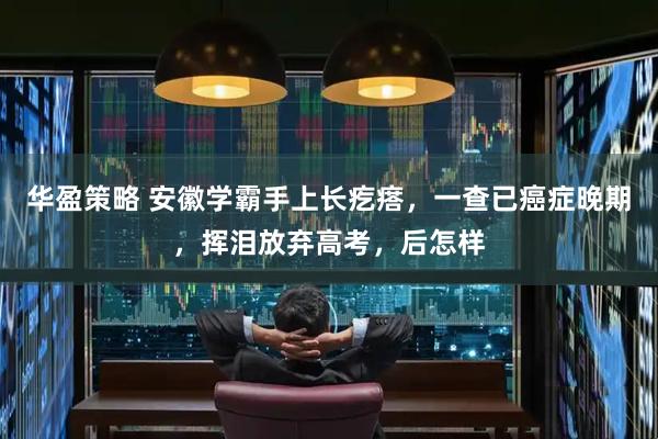 华盈策略 安徽学霸手上长疙瘩，一查已癌症晚期，挥泪放弃高考，后怎样