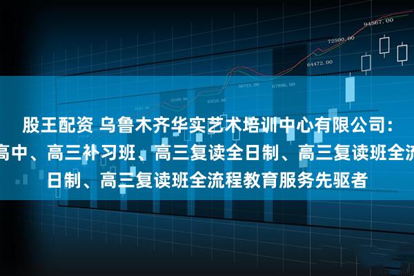 股王配资 乌鲁木齐华实艺术培训中心有限公司：清北复读班、民办高中、高三补习班、高三复读全日制、高三复读班全流程教育服务先驱者
